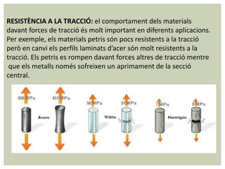 RESISTÈNCIA A LA TRACCIÓ: el comportament dels materials
davant forces de tracció és molt important en diferents aplicacions.
Per exemple, els materials petris són pocs resistents a la tracció
però en canvi els perfils laminats d’acer són molt resistents a la
tracció. Els petris es rompen davant forces altres de tracció mentre
 que els metalls només sofreixen un aprimament de la secció
central.
 