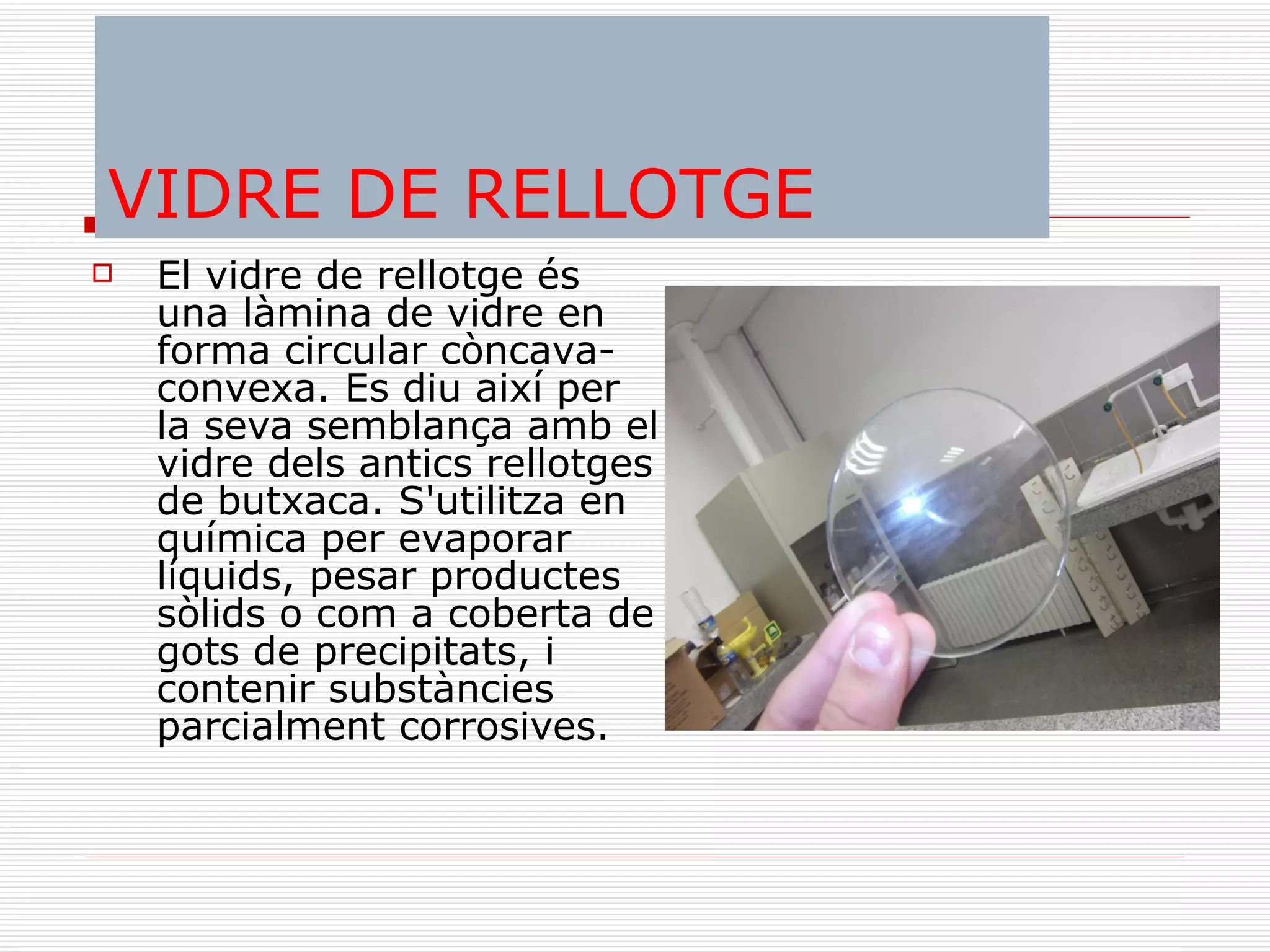 VIDRE DE RELLOTGE El vidre de rellotge és una làmina de vidre en forma circular còncava-convexa. Es diu així per la seva semblança amb el vidre dels antics rellotges de butxaca. S'utilitza en química per evaporar líquids, pesar productes sòlids o com a coberta de gots de precipitats, i contenir substàncies parcialment corrosives. 