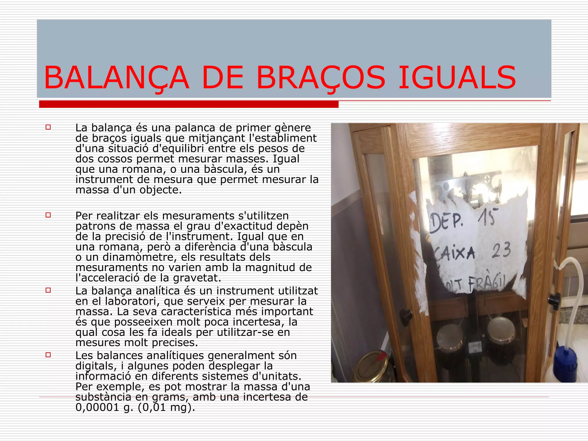 BALANÇA DE BRAÇOS IGUALS La balança és una palanca de primer gènere de braços iguals que mitjançant l'establiment d'una situació d'equilibri entre els pesos de dos cossos permet mesurar masses. Igual que una romana, o una bàscula, és un instrument de mesura que permet mesurar la massa d'un objecte. Per realitzar els mesuraments s'utilitzen patrons de massa el grau d'exactitud depèn de la precisió de l'instrument. Igual que en una romana, però a diferència d'una bàscula o un dinamòmetre, els resultats dels mesuraments no varien amb la magnitud de l'acceleració de la gravetat. La balança analítica és un instrument utilitzat en el laboratori, que serveix per mesurar la massa. La seva característica més important és que posseeixen molt poca incertesa, la qual cosa les fa ideals per utilitzar-se en mesures molt precises. Les balances analítiques generalment són digitals, i algunes poden desplegar la informació en diferents sistemes d'unitats. Per exemple, es pot mostrar la massa d'una substància en grams, amb una incertesa de 0,00001 g. (0,01 mg). 