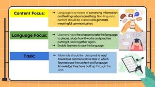 Language Focus:
Content Focus: ➔ Language is a means of conveying information
and feelings about something. Non-linguistic
content should be exploited to generate
meaningful communication.
➔ Learners have the chance to take the language
to pieces, study how it works and practise
putting it back together again.
➔ Enable learners to use the language
Task: ➔ Materials should be designed to lead
towards a communicative task in which
learners use the content and language
knowledge they have built up through the
unit.
 