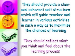 They should provide a clear and coherent unit structure which will guide teacher and learner in various activities in such a way as to maximise the chances of learning They should reflect what you think and feel about the learning process 