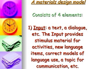 A materials design model Consists of 4 elements: 1)  Input : a text, a dialogue, etc. The Input provides stimulus material for activities, new language items, correct models of language use, a topic for communication, etc. 