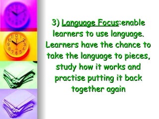 3)  Language Focus :enable learners to use language. Learners have the chance to take the language to pieces, study how it works and practise putting it back together again 