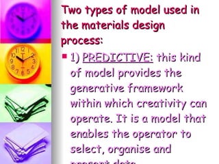 Two types of model used in the materials design process: 1)  PREDICTIVE:  this kind of model provides the generative framework within which creativity can operate. It is a model that enables the operator to select, organise and present data. 