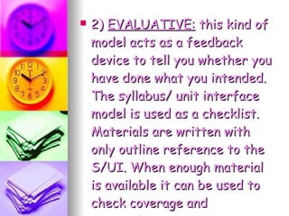 2)  EVALUATIVE:  this kind of model acts as a feedback device to tell you whether you have done what you intended. The syllabus/ unit interface model is used as a checklist. Materials are written with only outline reference to the S/UI. When enough material is available it can be used to check coverage and appropriacy. 