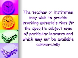 The teacher or institution may wish to provide teaching materials that fit the specific subject area of particular learners and which may not be available commercially 