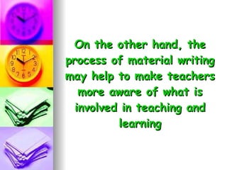 On the other hand, the process of material writing may help to make teachers more aware of what is involved in teaching and learning 
