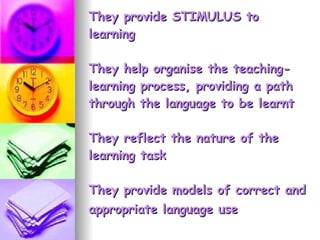 They provide STIMULUS to learning They help organise the teaching-learning process, providing a path through the language to be learnt They reflect the nature of the learning task They provide models of correct and appropriate language use   
