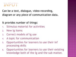 Can be a text, dialogue, video-recording,
diagram or any piece of communication data.
It provides number of things:
1. Stimulus material for activities
2. New lg items
3. Correct models of lg use
4. A topic for communication
5. Opportunities for learners to use their inf
processing skills
6. Opportunities for learners to use their existing
knowledge both of the lg and the sub matter.
 