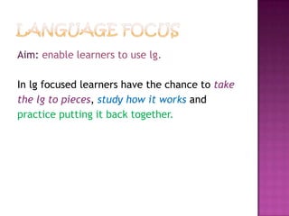 Aim: enable learners to use lg.
In lg focused learners have the chance to take
the lg to pieces, study how it works and
practice putting it back together.
 