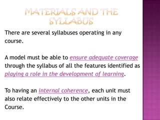 There are several syllabuses operating in any
course.
A model must be able to ensure adequate coverage
through the syllabus of all the features identified as
playing a role in the development of learning.
To having an internal coherence, each unit must
also relate effectively to the other units in the
Course.
 