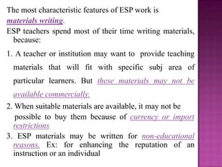 The most characteristic features of ESP work is
materials writing.
ESP teachers spend most of their time writing materials,
because:
1. A teacher or institution may want to provide teaching
materials that will fit with specific subj area of
particular learners. But these materials may not be
available commercially.
2. When suitable materials are available, it may not be
possible to buy them because of currency or import
restrictions
3. ESP materials may be written for non-educational
reasons. Ex: for enhancing the reputation of an
instruction or an individual
 