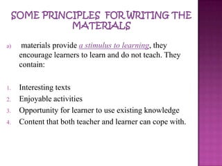 a) materials provide a stimulus to learning, they
encourage learners to learn and do not teach. They
contain:
1. Interesting texts
2. Enjoyable activities
3. Opportunity for learner to use existing knowledge
4. Content that both teacher and learner can cope with.
 