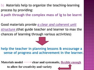 b) Materials help to organize the teaching-learning
process by providing:
A path through the complex mass of lg to be learnt
Good materials provide a clear and coherent unit
structure (that guide teacher and learner to max the
chances of learning through various activities)
help the teacher in planning lessons & encourage a
sense of progress and achievement in the learner.
Materials model clear and systematic, flexible enough
to allow for creativity and variety
 
