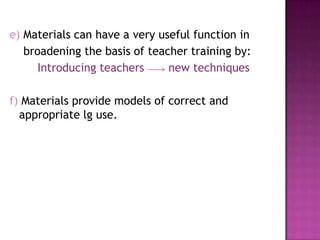 e) Materials can have a very useful function in
broadening the basis of teacher training by:
Introducing teachers new techniques
f) Materials provide models of correct and
appropriate lg use.
 