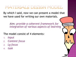 By which I said, now we can present a model that
we have used for writing our own materials.
Aim: provide a coherent framework for
integration of various aspects of learning
The model consist of 4 elements:
1. Input
2. Content focus
3. Lg focus
4. task
 