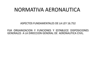 NORMATIVA AERONAUTICA
ASPECTOS FUNDAMENTALES DE LA LEY 16.752
FIJA ORGANIZACION Y FUNCIONES Y ESTABLECE DISPOSICIONES
GENERALES A LA DIRECCION GENERAL DE AERONAUTICA CIVIL.
 