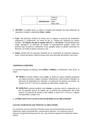 Asbesto
                                                      Cuarzo
                                    MINERALES         Mica
                                                      Sílice libre


•   HUMOS: La palabra humo se utiliza en español para designar dos tipos diferentes de
    partículas; en inglés se denominan fume y smoke.


• Fume. Son partículas metálicas de humos que se originan en procesos de combustión,
  sublimación y condensación, así como las que se forman por oxidación de vapores
  metálicos. Su tamaño está por lo regular entre 0,2 y 0,5 micras. Transformándose por
  simple agregación, en partículas de tamaño lo suficientemente grandes, tienen más
  tendencia que los polvos a sedimentar. Como ejemplos típicos se pueden mencionar los
  fluoruros, los óxidos de plomo, mercurio y zinc.

• Smoke. (hollín) Son las partículas formadas por la combustión de materiales orgánicos,
  como: el humo del tabaco, carbón de hojas secas, leña, derivados del petróleo, entre otros.




AEROSOLES LÍQUIDOS

Los aerosoles líquidos se clasifican como nieblas y neblinas y se diferencian entre sÍ por su
origen.

    ♦ NIEBLA conocida también como rocíos, se forma por goticas líquidas producidas
        por ruptura mecánica, impacto, burbujeo, nebulización o pulverización. Ejemplos: la
        aplicación de plaguicidas por aspersión o la aplicación de pinturas con pistolas. Su
        tamaño varía de 2 a 60 micras y pueden ser observadas a simple vista.

    ♦ NEBLINAS conocida también como bruma, se presenta como la suspensión en el
        aire de pequeñas goticas de líquido que se generan por condensación del estado
        gaseoso. La variación de tamaño es muy amplia; va desde 0,01 a 10 micras y algunas
        son apreciables a simple vista.

• ¿CÓMO AFECTAN LAS SUSTANCIAS QUÍMICAS AL ORGANISMO?


VÍAS DE INGRESO DE LOS TÓXICOS AL ORGANISMO

Las sustancias con que interactúa el hombre tienen una forma particular de atacar el
organismo, según su presentación y características químicas. Las sustancias tóxicas
ingresan al organismo humano por las vías que el mismo organismo les brinda de manera
natural.
 