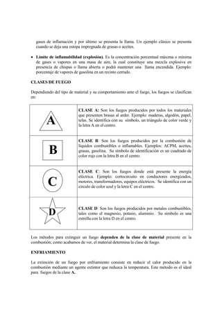 gases de inflamación y por último se presenta la llama. Un ejemplo clásico se presenta
  cuando se deja una estopa impregnada de grasas o aceites.

• Límite de inflamabilidad (explosión). Es la concentración porcentual máxima o mínima
  de gases o vapores en una masa de aire, la cual constituye una mezcla explosiva en
  presencia de chispas o llama abierta o podrá mantener una llama encendida. Ejemplo:
  porcentaje de vapores de gasolina en un recinto cerrado.

CLASES DE FUEGO

Dependiendo del tipo de material y su comportamiento ante el fuego, los fuegos se clasifican
en:


                           CLASE A: Son los fuegos producidos por todos los materiales
                           que presenten brasas al arder. Ejemplo: maderas, algodón, papel,
        A                  telas. Se identifica con su símbolo, un triángulo de color verde y
                           la letra A en el centro.


                           CLASE B: Son los fuegos producidos por la combustión de
                           líquidos combustibles o inflamables. Ejemplos: ACPM, aceites,
          B                grasas, gasolina. Su símbolo de identificación es un cuadrado de
                           color rojo con la letra B en el centro.


                           CLASE C: Son los fuegos donde está presente la energía
                           eléctrica. Ejemplo: cortocircuito en conductores energizados,
         C                 motores, transformadores, equipos eléctricos. Se identifica con un
                           círculo de color azul y la letra C en el centro.




                           CLASE D: Son los fuegos producidos por metales combustibles,
          D                tales como el magnesio, potasio, aluminio. Su símbolo es una
                           estrella con la letra D en el centro.



Los métodos para extinguir un fuego dependen de la clase de material presente en la
combustión; como acabamos de ver, el material determina la clase de fuego.

ENFRIAMIENTO

La extinción de un fuego por enfriamiento consiste en reducir el calor producido en la
combustión mediante un agente extintor que reduzca la temperatura. Este método es el ideal
para fuegos de la clase A.
 