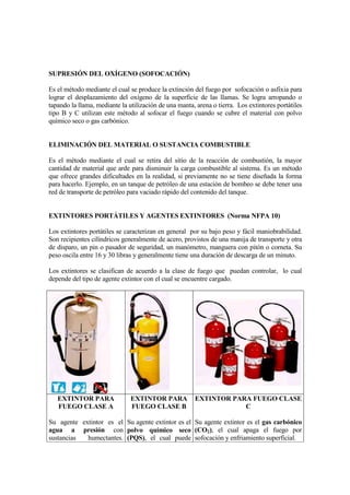 SUPRESIÓN DEL OXÍGENO (SOFOCACIÓN)

Es el método mediante el cual se produce la extinción del fuego por sofocación o asfixia para
lograr el desplazamiento del oxígeno de la superficie de las llamas. Se logra arropando o
tapando la llama, mediante la utilización de una manta, arena o tierra. Los extintores portátiles
tipo B y C utilizan este método al sofocar el fuego cuando se cubre el material con polvo
químico seco o gas carbónico.


ELIMINACIÓN DEL MATERIAL O SUSTANCIA COMBUSTIBLE

Es el método mediante el cual se retira del sitio de la reacción de combustión, la mayor
cantidad de material que arde para disminuir la carga combustible al sistema. Es un método
que ofrece grandes dificultades en la realidad, si previamente no se tiene diseñada la forma
para hacerlo. Ejemplo, en un tanque de petróleo de una estación de bombeo se debe tener una
red de transporte de petróleo para vaciado rápido del contenido del tanque.


EXTINTORES PORTÁTILES Y AGENTES EXTINTORES (Norma NFPA 10)

Los extintores portátiles se caracterizan en general por su bajo peso y fácil maniobrabilidad.
Son recipientes cilíndricos generalmente de acero, provistos de una manija de transporte y otra
de disparo, un pin o pasador de seguridad, un manómetro, manguera con pitón o corneta. Su
peso oscila entre 16 y 30 libras y generalmente tiene una duración de descarga de un minuto.

Los extintores se clasifican de acuerdo a la clase de fuego que puedan controlar, lo cual
depende del tipo de agente extintor con el cual se encuentre cargado.




   EXTINTOR PARA               EXTINTOR PARA            EXTINTOR PARA FUEGO CLASE
   FUEGO CLASE A               FUEGO CLASE B                        C

Su agente extintor es el Su agente extintor es el Su agente extintor es el gas carbónico
agua a presión con polvo químico seco (CO2), el cual apaga el fuego por
sustancias  humectantes. (PQS), el cual puede sofocación y enfriamiento superficial.
 