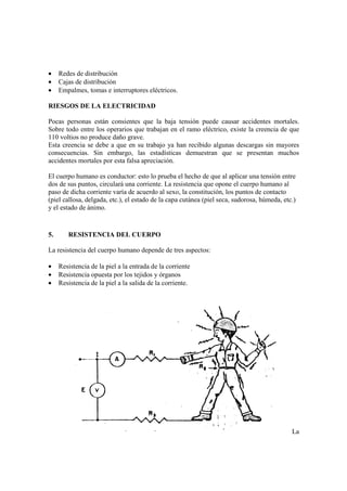 •    Redes de distribución
•    Cajas de distribución
•    Empalmes, tomas e interruptores eléctricos.

RIESGOS DE LA ELECTRICIDAD

Pocas personas están consientes que la baja tensión puede causar accidentes mortales.
Sobre todo entre los operarios que trabajan en el ramo eléctrico, existe la creencia de que
110 voltios no produce daño grave.
Esta creencia se debe a que en su trabajo ya han recibido algunas descargas sin mayores
consecuencias. Sin embargo, las estadísticas demuestran que se presentan muchos
accidentes mortales por esta falsa apreciación.

El cuerpo humano es conductor: esto lo prueba el hecho de que al aplicar una tensión entre
dos de sus puntos, circulará una corriente. La resistencia que opone el cuerpo humano al
paso de dicha corriente varía de acuerdo al sexo, la constitución, los puntos de contacto
(piel callosa, delgada, etc.), el estado de la capa cutánea (piel seca, sudorosa, húmeda, etc.)
y el estado de ánimo.


5.      RESISTENCIA DEL CUERPO

La resistencia del cuerpo humano depende de tres aspectos:

•    Resistencia de la piel a la entrada de la corriente
•    Resistencia opuesta por los tejidos y órganos
•    Resistencia de la piel a la salida de la corriente.




                                                                                             La
 