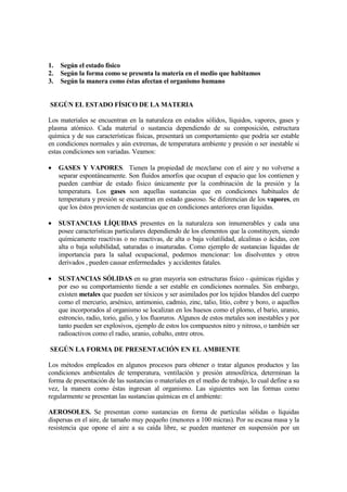 1.   Según el estado físico
2.   Según la forma como se presenta la materia en el medio que habitamos
3.   Según la manera como éstas afectan el organismo humano


SEGÚN EL ESTADO FÍSICO DE LA MATERIA

Los materiales se encuentran en la naturaleza en estados sólidos, líquidos, vapores, gases y
plasma atómico. Cada material o sustancia dependiendo de su composición, estructura
química y de sus características físicas, presentará un comportamiento que podría ser estable
en condiciones normales y aún extremas, de temperatura ambiente y presión o ser inestable si
estas condiciones son variadas. Veamos:

•    GASES Y VAPORES. Tienen la propiedad de mezclarse con el aire y no volverse a
     separar espontáneamente. Son fluidos amorfos que ocupan el espacio que los contienen y
     pueden cambiar de estado físico únicamente por la combinación de la presión y la
     temperatura. Los gases son aquellas sustancias que en condiciones habituales de
     temperatura y presión se encuentran en estado gaseoso. Se diferencian de los vapores, en
     que los éstos provienen de sustancias que en condiciones anteriores eran líquidas.

•    SUSTANCIAS LÍQUIDAS presentes en la naturaleza son innumerables y cada una
     posee características particulares dependiendo de los elementos que la constituyen, siendo
     químicamente reactivas o no reactivas, de alta o baja volatilidad, alcalinas o ácidas, con
     alta o baja solubilidad, saturadas o insaturadas. Como ejemplo de sustancias líquidas de
     importancia para la salud ocupacional, podemos mencionar: los disolventes y otros
     derivados , pueden causar enfermedades y accidentes fatales.

•    SUSTANCIAS SÓLIDAS en su gran mayoría son estructuras físico - químicas rígidas y
     por eso su comportamiento tiende a ser estable en condiciones normales. Sin embargo,
     existen metales que pueden ser tóxicos y ser asimilados por los tejidos blandos del cuerpo
     como el mercurio, arsénico, antimonio, cadmio, zinc, talio, litio, cobre y boro, o aquellos
     que incorporados al organismo se localizan en los huesos como el plomo, el bario, uranio,
     estroncio, radio, torio, galio, y los fluoruros. Algunos de estos metales son inestables y por
     tanto pueden ser explosivos, ejemplo de estos los compuestos nitro y nitroso, o también ser
     radioactivos como el radio, uranio, cobalto, entre otros.

SEGÚN LA FORMA DE PRESENTACIÓN EN EL AMBIENTE

Los métodos empleados en algunos procesos para obtener o tratar algunos productos y las
condiciones ambientales de temperatura, ventilación y presión atmosférica, determinan la
forma de presentación de las sustancias o materiales en el medio de trabajo, lo cual define a su
vez, la manera como éstas ingresan al organismo. Las siguientes son las formas como
regularmente se presentan las sustancias químicas en el ambiente:

AEROSOLES. Se presentan como sustancias en forma de partículas sólidas o líquidas
dispersas en el aire, de tamaño muy pequeño (menores a 100 micras). Por su escasa masa y la
resistencia que opone el aire a su caída libre, se pueden mantener en suspensión por un
 
