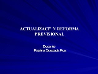 ACTUALIZACIÓN REFORMA PREVISIONAL Docente   Paulina Quezada Roa 