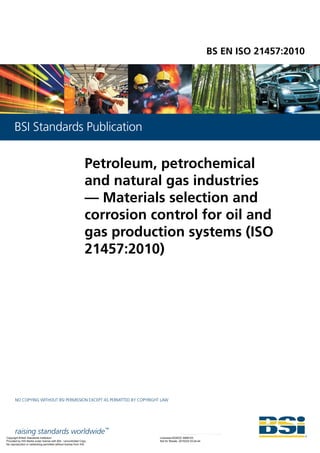 raising standards worldwide™
NO COPYING WITHOUT BSI PERMISSION EXCEPT AS PERMITTED BY COPYRIGHT LAW
BSI Standards Publication
BS EN ISO 21457:2010
Petroleum, petrochemical
and natural gas industries
— Materials selection and
corrosion control for oil and
gas production systems (ISO
21457:2010)
Copyright British Standards Institution
Provided by IHS Markit under license with BSI - Uncontrolled Copy
Licensee=ADNOC 9999103
Not for Resale, 2019/2/6 03:24:44
No reproduction or networking permitted without license from IHS
--`,,``,,,`,,`,,`,````````-`-``,```,,,`---
 