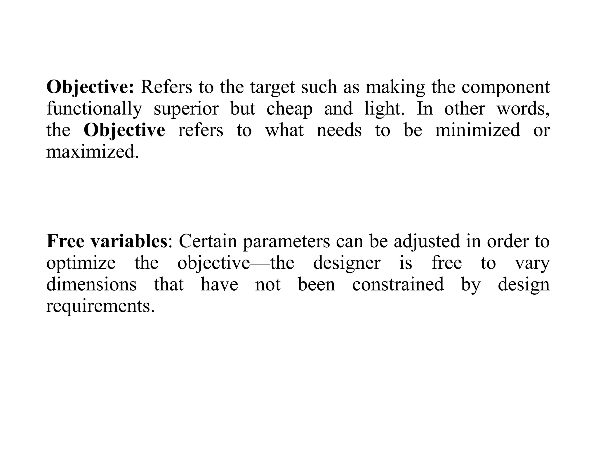 Objective: Refers to the target such as making the component
functionally superior but cheap and light. In other words,
the Objective refers to what needs to be minimized or
maximized.
Free variables: Certain parameters can be adjusted in order to
optimize the objective—the designer is free to vary
dimensions that have not been constrained by design
requirements.
 