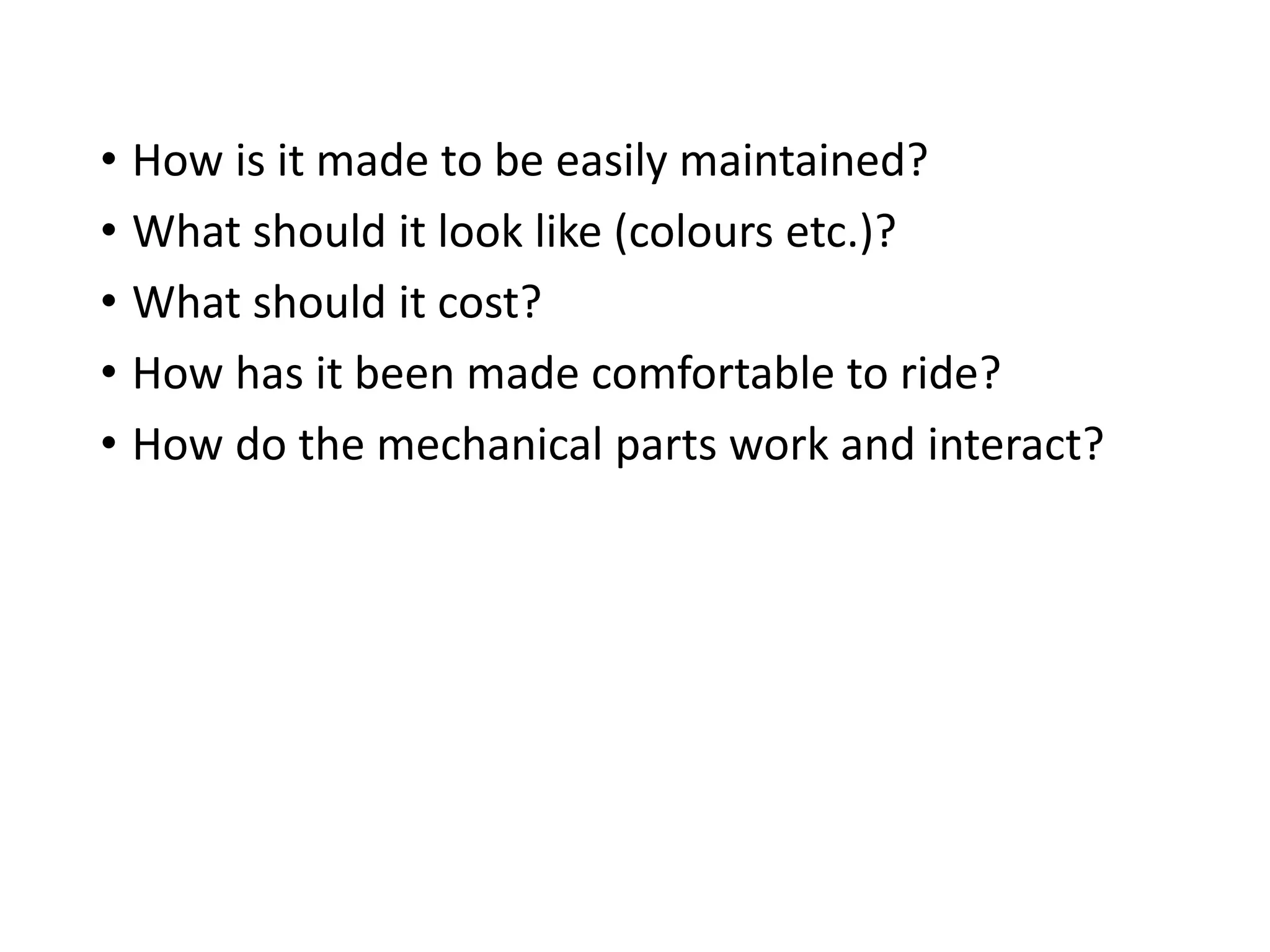 • How is it made to be easily maintained?
• What should it look like (colours etc.)?
• What should it cost?
• How has it been made comfortable to ride?
• How do the mechanical parts work and interact?
 
