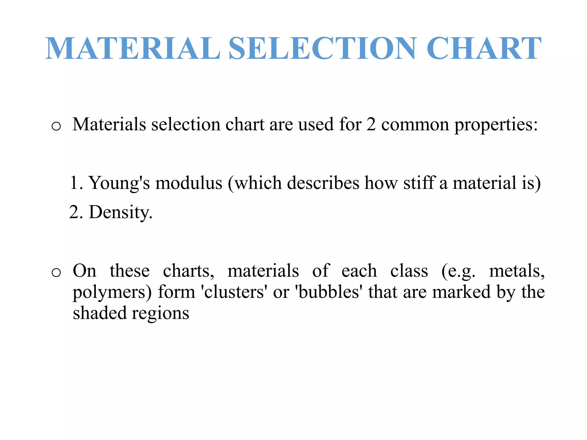 MATERIAL SELECTION CHART
o Materials selection chart are used for 2 common properties:
1. Young's modulus (which describes how stiff a material is)
2. Density.
o On these charts, materials of each class (e.g. metals,
polymers) form 'clusters' or 'bubbles' that are marked by the
shaded regions
 