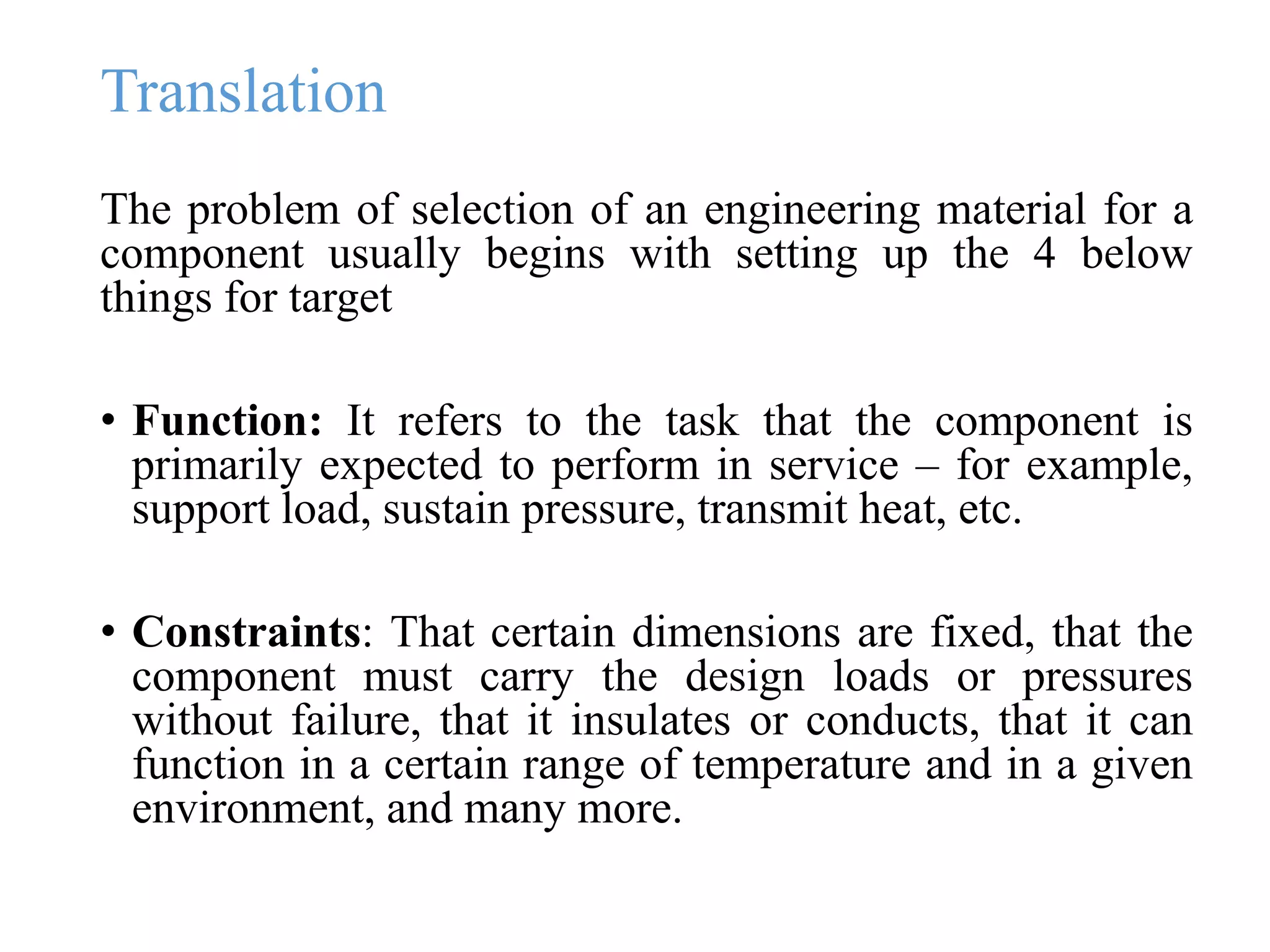 Translation
The problem of selection of an engineering material for a
component usually begins with setting up the 4 below
things for target
• Function: It refers to the task that the component is
primarily expected to perform in service – for example,
support load, sustain pressure, transmit heat, etc.
• Constraints: That certain dimensions are fixed, that the
component must carry the design loads or pressures
without failure, that it insulates or conducts, that it can
function in a certain range of temperature and in a given
environment, and many more.
 