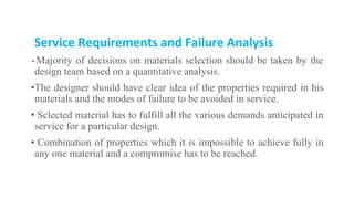 Service Requirements and Failure Analysis
• Majority of decisions on materials selection should be taken by the
design team based on a quantitative analysis.
•The designer should have clear idea of the properties required in his
materials and the modes of failure to be avoided in service.
• Selected material has to fulfill all the various demands anticipated in
service for a particular design.
• Combination of properties which it is impossible to achieve fully in
any one material and a compromise has to be reached.
 