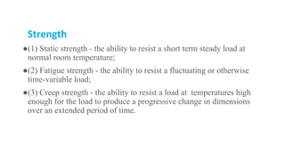 Strength
●(1) Static strength - the ability to resist a short term steady load at
normal room temperature;
●(2) Fatigue strength - the ability to resist a fluctuating or otherwise
time-variable load;
●(3) Creep strength - the ability to resist a load at temperatures high
enough for the load to produce a progressive change in dimensions
over an extended period of time.
 