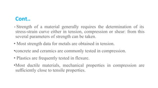 Cont..
• Strength of a material generally requires the determination of its
stress-strain curve either in tension, compression or shear: from this
several parameters of strength can be taken.
• Most strength data for metals are obtained in tension.
•concrete and ceramics are commonly tested in compression.
• Plastics are frequently tested in flexure.
•Most ductile materials, mechanical properties in compression are
sufficiently close to tensile properties.
 