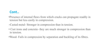 Cont..
•Presence of internal flaws from which cracks can propagate readily in
tension but less easily in compression.
• Casted metal- Stronger in compression than in tension.
• Cast irons and concrete- they are much stronger in compression than
in tension.
•Wood- Fails in compression by separation and buckling of its fibres.
 