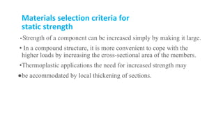 Materials selection criteria for
static strength
• Strength of a component can be increased simply by making it large.
• In a compound structure, it is more convenient to cope with the
higher loads by increasing the cross-sectional area of the members.
•Thermoplastic applications the need for increased strength may
●be accommodated by local thickening of sections.
 