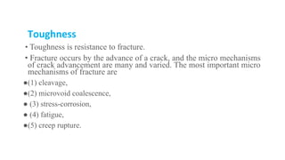 Toughness
• Toughness is resistance to fracture.
• Fracture occurs by the advance of a crack, and the micro mechanisms
of crack advancement are many and varied. The most important micro
mechanisms of fracture are
●(1) cleavage,
●(2) microvoid coalescence,
● (3) stress-corrosion,
● (4) fatigue,
●(5) creep rupture.
 
