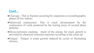 Cont...
●Cleavage - This is fracture occurring by separation at crystallographic
planes of low indices
●Microvoid coalescence- This is crack advancement by the
coalescence of voids produced by the tearing away of second phase
particles.
●Stress-corrosion cracking- much of the energy for crack growth is
provided by chemical corrosion reactions occurring at the crack tip.
●Fatigue- Fatigue is crack growth induced by cyclic or fluctuating
stresses.
 