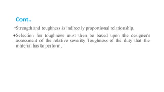 Cont..
•Strength and toughness is indirectly proportional relationship.
●Selection for toughness must then be based upon the designer's
assessment of the relative severity Toughness of the duty that the
material has to perform.
 