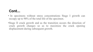 Cont….
• In specimens without stress concentrations Stage I growth can
occupy up to 90% of the total life of the specimen.
•Stage II crack growth and as the transition occurs the direction of
crack growth changes so as to maximize the crack opening
displacement during subsequent growth.
 