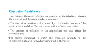 Corrosion Resistance
• Corrosion is the result of chemical reaction at the interface between
the material and the associated environment.
• The corrosion reaction is dominated by the chemical nature of the
environment and the effective concentration of reactive species.
• The amount of pollution in the atmosphere can also affect the
corrosion rate.
•For metals immersed in water, the corrosion depends on the
substances that are dissolved or suspended in the water.
 