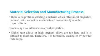 Material Selection and Manufacturing Process
• There is no profit in selecting a material which offers ideal properties
because that it cannot be manufactured economically into the
required form.
•Processing also influences material properties.
• Nickel-base alloys or high strength alloys are too hard and it is
difficult to machine. Therefore, it is formed by casting or by powder
metallurgy.
 
