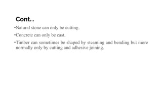 Cont...
•Natural stone can only be cutting.
•Concrete can only be cast.
•Timber can sometimes be shaped by steaming and bending but more
normally only by cutting and adhesive joining.
 