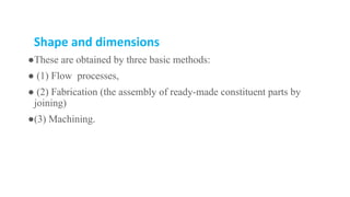 Shape and dimensions
●These are obtained by three basic methods:
● (1) Flow processes,
● (2) Fabrication (the assembly of ready-made constituent parts by
joining)
●(3) Machining.
 