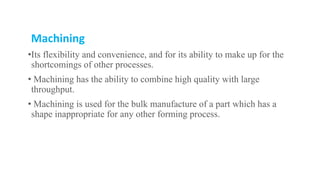 Machining
•Its flexibility and convenience, and for its ability to make up for the
shortcomings of other processes.
• Machining has the ability to combine high quality with large
throughput.
• Machining is used for the bulk manufacture of a part which has a
shape inappropriate for any other forming process.
 