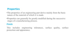 Properties
•The properties of an engineering part derive mainly from the basic
nature of the material of which it is made.
•Properties can generally be greatly modified during the successive
stages of a manufacturing process.
Finish
This includes engineering tolerances, surface quality, surface
protection and appearance.
 