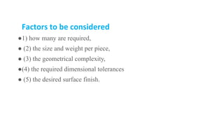 Factors to be considered
●1) how many are required,
● (2) the size and weight per piece,
● (3) the geometrical complexity,
●(4) the required dimensional tolerances
● (5) the desired surface finish.
 