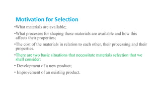 Motivation for Selection
•What materials are available;
•What processes for shaping these materials are available and how this
affects their properties;
•The cost of the materials in relation to each other, their processing and their
properties.
•There are two basic situations that necessitate materials selection that we
shall consider:
• Development of a new product;
• Improvement of an existing product.
 