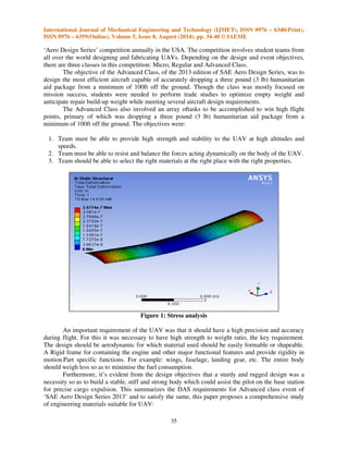 International Journal of Mechanical Engineering and Technology (IJMET), ISSN 0976 – 6340(Print), 
ISSN 0976 – 6359(Online), Volume 5, Issue 8, August (2014), pp. 34-40 © IAEME 
‘Aero Design Series’ competition annually in the USA. The competition involves student teams from 
all over the world designing and fabricating UAVs. Depending on the design and event objectives, 
there are three classes in this competition: Micro, Regular and Advanced Class. 
35 
 
The objective of the Advanced Class, of the 2013 edition of SAE Aero Design Series, was to 
design the most efficient aircraft capable of accurately dropping a three pound (3 lb) humanitarian 
aid package from a minimum of 100ft off the ground. Though the class was mostly focused on 
mission success, students were needed to perform trade studies to optimize empty weight and 
anticipate repair build-up weight while meeting several aircraft design requirements. 
The Advanced Class also involved an array oftasks to be accomplished to win high flight 
points, primary of which was dropping a three pound (3 lb) humanitarian aid package from a 
minimum of 100ft off the ground. The objectives were: 
1. Team must be able to provide high strength and stability to the UAV at high altitudes and 
speeds. 
2. Team must be able to resist and balance the forces acting dynamically on the body of the UAV. 
3. Team should be able to select the right materials at the right place with the right properties. 
Figure 1: Stress analysis 
An important requirement of the UAV was that it should have a high precision and accuracy 
during flight. For this it was necessary to have high strength to weight ratio, the key requirement. 
The design should be aerodynamic for which material used should be easily formable or shapeable. 
A Rigid frame for containing the engine and other major functional features and provide rigidity in 
motion.Part specific functions. For example: wings, fuselage, landing gear, etc. The entire body 
should weigh less so as to minimise the fuel consumption. 
Furthermore, it’s evident from the design objectives that a sturdy and rugged design was a 
necessity so as to build a stable, stiff and strong body which could assist the pilot on the base station 
for precise cargo expulsion. This summarizes the DAS requirements for Advanced class event of 
‘SAE Aero Design Series 2013’ and to satisfy the same, this paper proposes a comprehensive study 
of engineering materials suitable for UAV: 
 